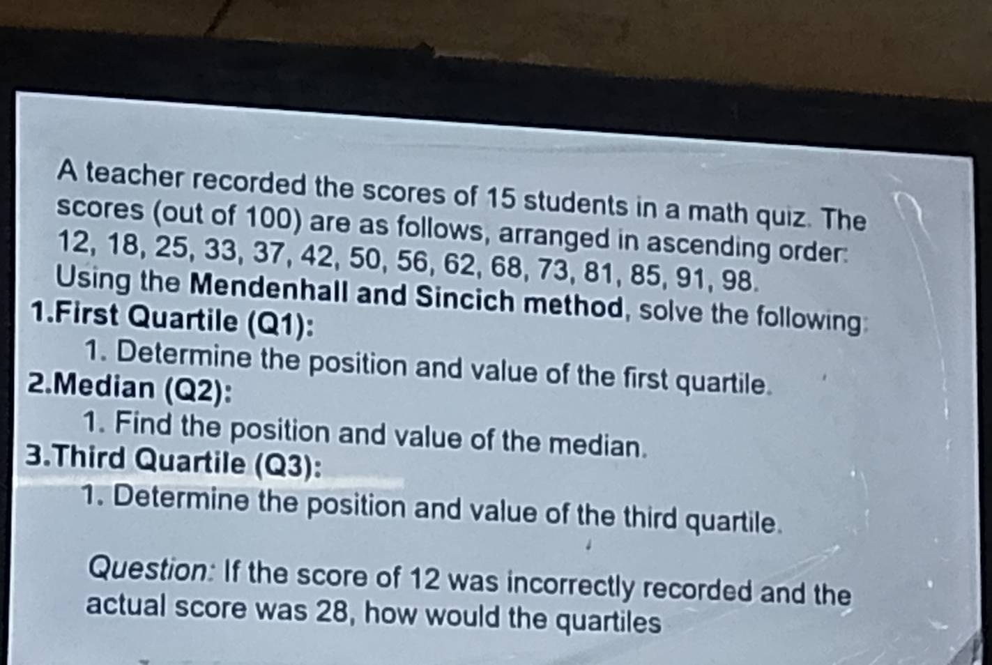 A teacher recorded the scores of 15 students in a math quiz. The 
scores (out of 100) are as follows, arranged in ascending order:
12, 18, 25, 33, 37, 42, 50, 56, 62, 68, 73, 81, 85, 91, 98. 
Using the Mendenhall and Sincich method, solve the following 
1.First Quartile (Q1): 
1. Determine the position and value of the first quartile. 
2.Median (Q2): 
1. Find the position and value of the median. 
3.Third Quartile (Q3): 
1. Determine the position and value of the third quartile. 
Question: If the score of 12 was incorrectly recorded and the 
actual score was 28, how would the quartiles