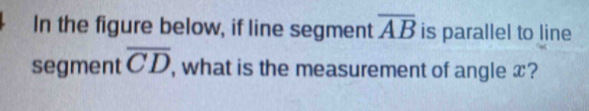 In the figure below, if line segment overline AB is parallel to line 
segment overline CD , what is the measurement of angle x?