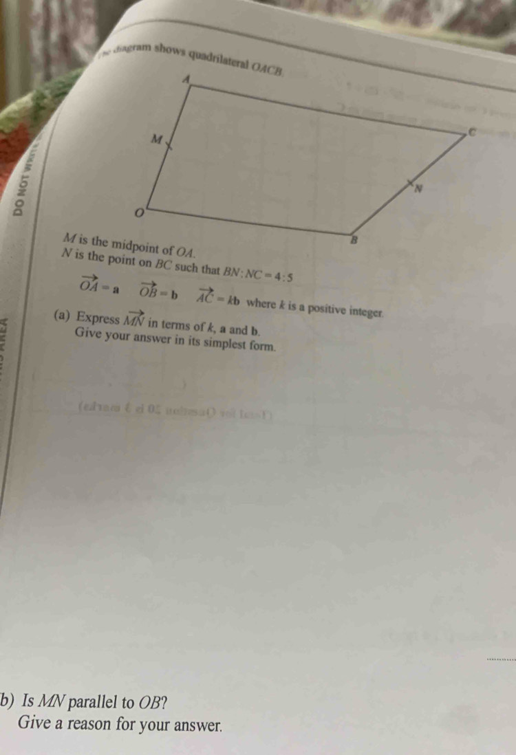 he cdiagram shows quadrilateral OACB
a
N is the point on BC such that BN:NC=4:5
vector OA=a vector OB=b vector AC=kb where k is a positive integer. 
(a) Express vector MN in terms of k, a and b. 
Give your answer in its simplest form. 
(elrm ξ el 05 naisa() vlte 1) 
_ 
b) Is MN parallel to OB? 
Give a reason for your answer.