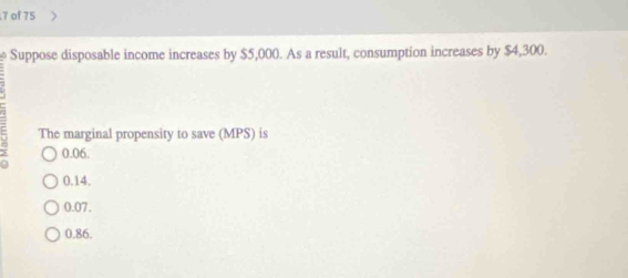 of 75
Suppose disposable income increases by $5,000. As a result, consumption increases by $4,300.
The marginal propensity to save (MPS) is
a 0.06.
0.14.
0.07.
0.86.