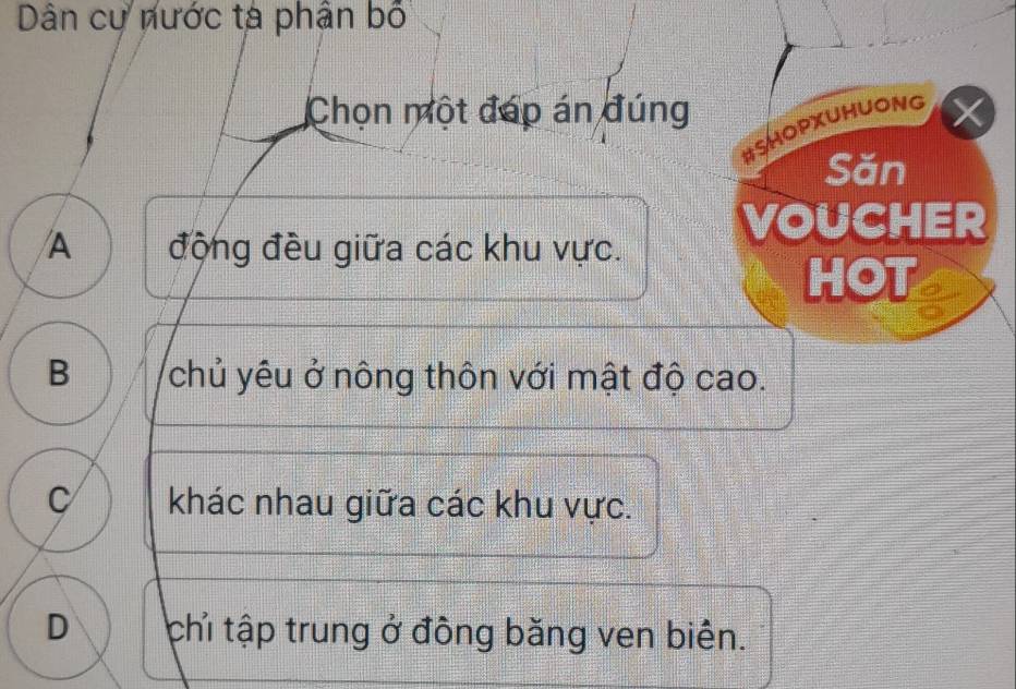 Dân cự nước tà phân bố
Chọn một đáp án đúng
#SHOPXUHUONG
Săn
A động đều giữa các khu vực.
VOUCHER
HOT
B chủ yêu ở nông thôn với mật độ cao.
C khác nhau giữa các khu vực.
D chỉ tập trung ở đồng băng ven biên.