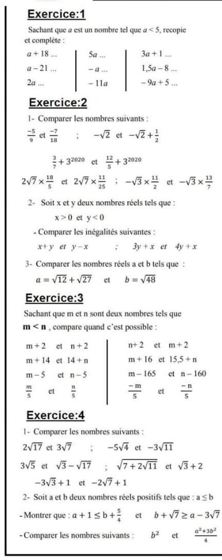 Sachant que a est un nombre tel que a<5</tex> , recopie
et complète :
a+18. ., 5a 3a+1...
a-21  a ... 1,5a-8...
2a... - 11a -9a+5...
Exercice:2
1- Comparer les nombres suivants :
 (-5)/9  et  (-7)/18  : -sqrt(2) et -sqrt(2)+ 1/2 
 3/7 +3^(2020) et  12/5 +3^(2020)
2sqrt(7)*  18/5  et 2sqrt(7)*  11/25 ; -sqrt(3)*  11/2  et -sqrt(3)*  13/7 
2- Soit x et y deux nombres réels tels que :
x>0 et y<0</tex>
- Comparer les inégalités suivantes :
x+y et y-x; 3y+x et 4y+x
3- Comparer les nombres réels a et b tels que :
a=sqrt(12)+sqrt(27) et b=sqrt(48)
Exercice:3
Sachant que m et n sont deux nombres tels que
m , compare quand c’est possible :
m+2 et n+2 n+2 et m+2
m+14 et 14+n m+16 et 15.5+n
m-5 et n-5 m-165 et n-160
 m/5  et  n/5   (-m)/5  et  (-n)/5 
Exercice:4
1- Comparer les nombres suivants :
2sqrt(17) et 3sqrt(7) -5sqrt(4) et -3sqrt(11)
3sqrt(5) et sqrt(3)-sqrt(17) : sqrt(7+2sqrt 11) et sqrt(3)+2
-3sqrt(3)+1 et -2sqrt(7)+1
2- Soit a et b deux nombres réels positifs tels que : a≤ b
- Montrer que : a+1≤ b+ 5/4  et b+sqrt(7)≥ a-3sqrt(7)
- Comparer les nombres suivants : b^2 et  (a^2+3b^2)/4 