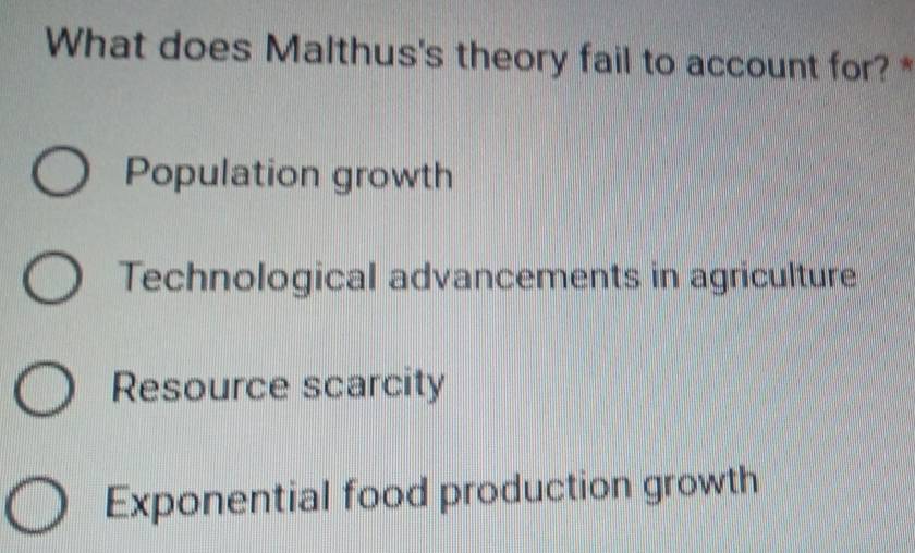 What does Malthus's theory fail to account for? *
Population growth
Technological advancements in agriculture
Resource scarcity
Exponential food production growth