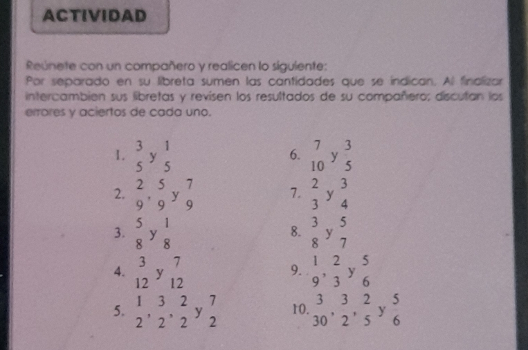 ACTIVIDAD 
Reúnete con un compañero y realicen lo siguiente: 
Por separado en su libreta sumen las cantidades que se indican. Al finalizar 
intercambién sus libretas y revisen los resultados de su compañero; discutan los 
errores y aciertos de cada uno. 
1. beginarrayr 3 5endarray ybeginarrayr 1 5endarray beginarrayr 7 10endarray y 3/5 
6. 
2. beginarrayr 2 9endarray ,beginarrayr 5 9endarray ybeginarrayr 7 9endarray beginarrayr 2 3endarray ybeginarrayr 3 4endarray
7. 
3.  5/8 y 1/8   3/8 y 5/7 
8. 
4. beginarrayr 3 12endarray ybeginarrayr 7 12endarray beginarrayr 1 9endarray , beginarrayr 2 3endarray ybeginarrayr 5 6endarray
9. 
5. beginarrayr 132 2endarray , beginarrayr 3 2endarray , beginarrayr 2 2endarray ybeginarrayr 7 2endarray 10. beginarrayr 3 30endarray ,  3/2 , 2/5  y.  5/6 