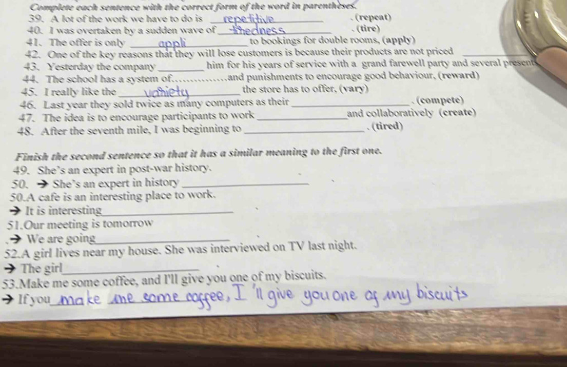 Complete each sentence with the correct form of the word in parentheses. 
39. A lot of the work we have to do is _. (repeat) 
40. I was overtaken by a sudden wave of _(tire) 
41. The offer is only _to bookings for double rooms, (apply) 
42. One of the key reasons that they will lose customers is because their products are not priced_ 
43. Yesterday the company _him for his years of service with a grand farewell party and several presents 
44. The school has a system of._ Land punishments to encourage good behaviour, (reward) 
45. I really like the_ the store has to offer, (vary) 
46. Last year they sold twice as many computers as their _. (compete) 
47. The idea is to encourage participants to work _and collaboratively (create) 
48. After the seventh mile, I was beginning to _. (tired) 
Finish the second sentence so that it has a similar meaning to the first one. 
49. She’s an expert in post-war history. 
50. → She’s an expert in history_ 
50.A cafe is an interesting place to work. 
It is interesting_ 
51.Our meeting is tomorrow 
We are going_ 
52.A girl lives near my house. She was interviewed on TV last night. 
→ The girl_ 
53.Make me some coffee, and I'll give you one of my biscuits. 
If you_