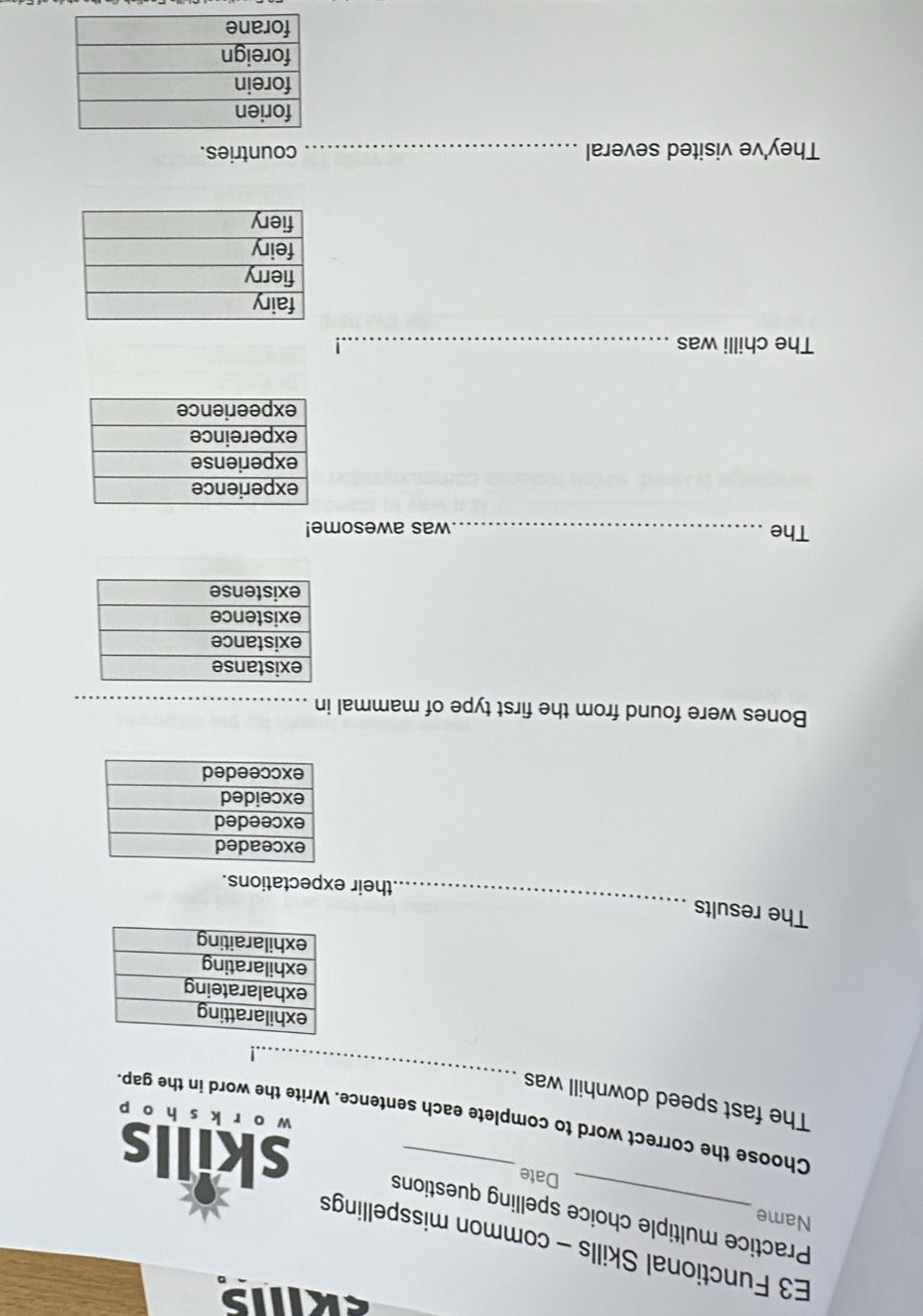 E3 Functional Skills - common misspellings 
Name 
Practice multiple choice spelling questions 
Date skills 
_ 
Choose the correct word to complete each sentence. Write the word in the gap. 
wào r k s hào p 
The fast speed downhill was 
| 
_ 
The results 
their expectations. 
Bones were found from the first type of mammal in_ 
The _was awesome! 
The chilli was_ 
They've visited several _countries.