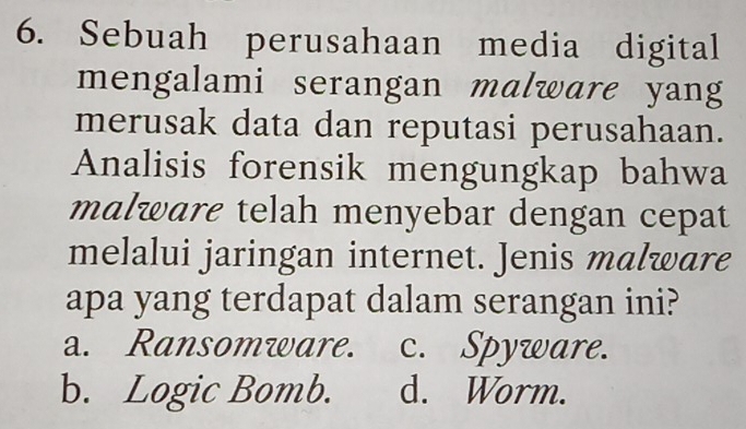 Sebuah perusahaan media digital
mengalami serangan malware yang
merusak data dan reputasi perusahaan.
Analisis forensik mengungkap bahwa
malware telah menyebar dengan cepat
melalui jaringan internet. Jenis malware
apa yang terdapat dalam serangan ini?
a. Ransomware. c. Spyware.
b. Logic Bomb. d. Worm.