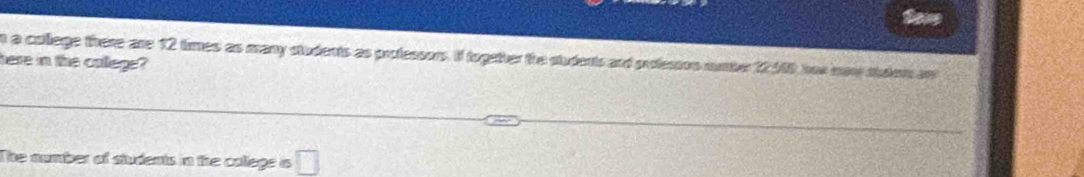 So 
n a college there are 12 times as many students as professors. If togather the sudents and professon number 12140 her now shulem anl 
here in the calege? 
The number of students in the college a □