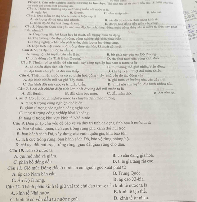 PHÂN I. Câu trấc nghiệm nhiều phương án lựa chọn. Thí sinh trả lời từ câu 1 đến câu 18. Mỗi câu hỏi
thí sinh chỉ chọn một phương án.
Cầu I. Thiên tai thường xây ra ở vùng miễn núi nước ta là D. bão cát
A. ngập lụt. B. l0 quét C. xâm nhập mận
Cầu 2. Đặc điểm đô thị hóa ở nước ta hiện nay là
n,chū kì
A. số lượng đô thị tăng khả nhanh B, các đô thị chỉ có chức năng kính tế.
a bộ cui tú
C. trình độ đô thị hoá đang rất cao. D. đô thị hoá đồng đều giữa các vùng
_
triển nhanh? Cầu 3. Nguyên nhân chủ yểu nào sau đây làm cho hoạt động nuôi trồng thủy sản ở nước ta hiện nay phát
A. Ứng dụng tiến bộ khoa học kĩ thuật, đổi tượng nuôi đa dạng.
_
Họ tên
B. Thị trường tiêu thụ mở rộng, công nghiệp chế biển phát triển. a cán
C. Công nghiệp chế biển phát triển, chất lượng lao động tăng.
D. Diện tích mật nước nuôi trồng thủy sản lớn, kĩ thuật đổi mới.
Cầu 4. Vị trí địa lí nước ta nằm ở
A. vùng nội chí tuyển bán cầu Bắc
C. phía đông của Thái Bình Dương B, bờ phía tây của Ân Độ Dương.
D. ria phía nam của vùng xích đạo.
Câu 5. Thuận lợi tự nhiên để sản xuất cây công nghiệp lâu năm ở nước ta là
A. có nhiều diện tích đất feralit B. thị trường thế giới nhiều biến động.
C. địa hình chủ yểu là đồi núi thấp. D. khí hậu cận nhiệt đới mưa nhiều.
Câu 6. Thiên nhiên nước ta có sự phân hoá đông - tây chủ yếu do tác động của
A. địa hình nhiều núi và gió Tây nam. B. gió mùa và hướng của các dãy núi
C. địa hình đồi núi cao, vị trí giáp biển. D. vị trí nội chí tuyển, địa hình nhiều núi.
Câu 7. Loại đất chiếm diện tích lớn nhất ở vùng đồi núi nước ta là
A. dất feralit. B. đất xám bạc màu. C. đất mùn thô. D. đất phù sa.
Câu 8. Cơ cấu công nghiệp nước ta chuyển dịch theo hướng
A. tăng tỉ trọng công nghiệp chế biến.
B giảm tỉ trọng các ngành công nghệ cao.
C. tăng tỉ trọng công nghiệp khai khoáng.
D. tăng tỉ trọng khu vực kinh tế Nhà nước.
Câu 9. Biện pháp chủ yếu để bảo vệ và duy trì tính đa dạng sinh học ở nước ta là
A. bảo vệ cảnh quan, tích cực trồng rừng phủ xanh đồi núi trọc.
B. ban hành sách Đỏ, xây dựng các vườn quốc gia, khu bảo tồn.
C. tích cực trồng rừng, ban hành sách Đỏ, bảo vệ rừng phòng hộ.
D. cải tạo đồi núi trọc, trồng rừng, giao đất giao rừng cho dân.
Câu 10. Dân số nước ta
A. qui mô nhỏ và giảm. B. cơ cấu đang già hoá.
C. phân bố đồng đều. D. tỉ lệ gia tăng rất cao.
Câu 11. Gió mùa Đông Bắc ở nước ta có nguồn gốc xuất phát từ
A. áp cao Nam bán cầu. B. Trung Quốc.
C. Ấn Độ Dương. D. áp cao Xi-bia.
Câu 12. Thành phần kinh tế giữ vai trò chủ đạo trong nền kinh tế nước ta là
A. kinh tế Nhà nước. B. kinh tế tập thể.
C. kinh tế có vốn đầu tư nước ngoài. D. kinh tế tư nhân.