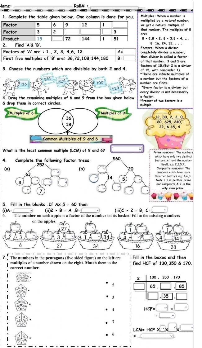 Name : _Roll# :_
 
  
1. Complete the table given below. One column is done for you. Multiples: When a number is
lied by a natural number,
t a natural multiple of
umber. The multiples of 8
8* 1,8* 2,8* 3,8* 4,...
8,16, 24, 32.. . .
2. Find 'A'& 'B'. Factors: When a divisor
Factors of 'A' are : 1 , 2, 3, 4,6, 12
First five multiples of 'B' are: 36,72,108,144,180 beginarrayr A=□  B=□ endarray completely divides a number,
then divisor is called a factor
of that number. 3 and 5 are
factors of 15.(But 2 is a divisor
3. Choose the numbers which are divisible by both 2 and 4. of 15, with remainder 1).
*There are infinite multiples of
a number but the factors of a
136 624 700 number are finite.
529 *Every factor is a divisor but
every divisor is not necessarily
4. Drag the remaining multiples of 6 and 9 from the box given below a factor.
& drop them in correct circles.*Product of two factors is a
What is the least common multiple (LCM) of 9 and 6? Prime numbers: The numbers
h have only two distinct
ors.i.e.I and the number
itself. e.g. 2,3,5,7
mposite numbers: The
mbers which have more
two factors. e.g. 4,6,8..
e : 1 is neither prime
compasite δ 2 is the 
only even prime.
5. Fill in the blanks .If A* 5=60 then
(i)A=□ (ii) 2* B=A,B= _ (iii) C* 2=B,C=_ □ 
6. The number on each apple is a factor of the number on its basket. Fill in the missing numbers
. The numbers in the pentagons (five sided figure) on the left are Fill in the boxes and then
multiples of a number shown on the right. Match them to the find HCF of 130 350 & 170
correct number.
2 130, 350, 170
5
65,□ ,85
3
□ ,35,□
50
4 HCF=□ * _ □ 
18
□  =□
24 27 1
30
LCM=HCF* □ * □ * □
12
20 36