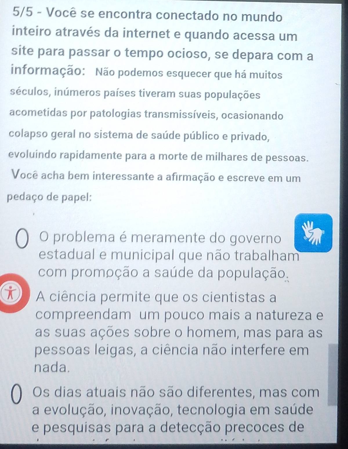 5/5 - Você se encontra conectado no mundo
inteiro através da internet e quando acessa um
site para passar o tempo ocioso, se depara com a
informação: Não podemos esquecer que há muitos
séculos, inúmeros países tiveram suas populações
acometidas por patologias transmissíveis, ocasionando
colapso geral no sistema de saúde público e privado,
evoluindo rapidamente para a morte de milhares de pessoas.
Você acha bem interessante a afirmação e escreve em um
pedaço de papel:
O problema é meramente do governo
estadual e municipal que não trabalham
com promoção a saúde da população.
i A ciência permite que os cientistas a
compreendam um pouco mais a natureza e
as suas ações sobre o homem, mas para as
pessoas leigas, a ciência não interfere em
nada.
Os dias atuais não são diferentes, mas com
a evolução, inovação, tecnologia em saúde
e pesquisas para a detecção precoces de