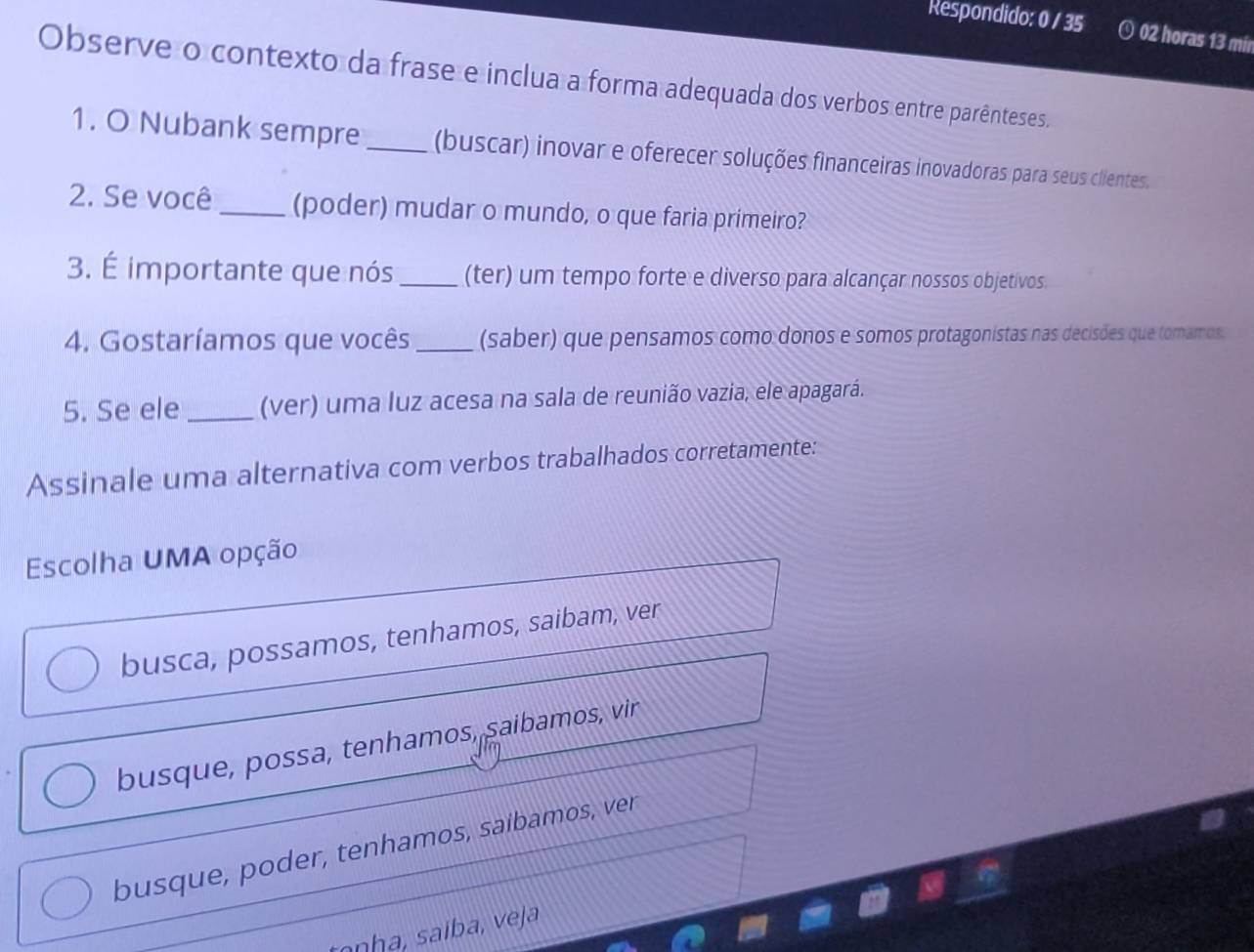 Respondido: 0 / 35 ⊙ 02 horas 13 mi
Observe o contexto da frase e inclua a forma adequada dos verbos entre parênteses
1. O Nubank sempre_ (buscar) inovar e oferecer soluções financeiras inovadoras para seus clientes.
2. Se você _(poder) mudar o mundo, o que faria primeiro?
3. É importante que nós _(ter) um tempo forte e diverso para alcançar nossos objetivos
4. Gostaríamos que vocês _(saber) que pensamos como donos e somos protagonistas nas decisões que tomamos
5. Se ele _(ver) uma luz acesa na sala de reunião vazia, ele apagará.
Assinale uma alternativa com verbos trabalhados corretamente:
Escolha UMA opção
busca, possamos, tenhamos, saibam, ver
busque, possa, tenhamos, saíbamos, vir
busque, poder, tenhamos, saíbamos, ver
tanha, saíba, veja