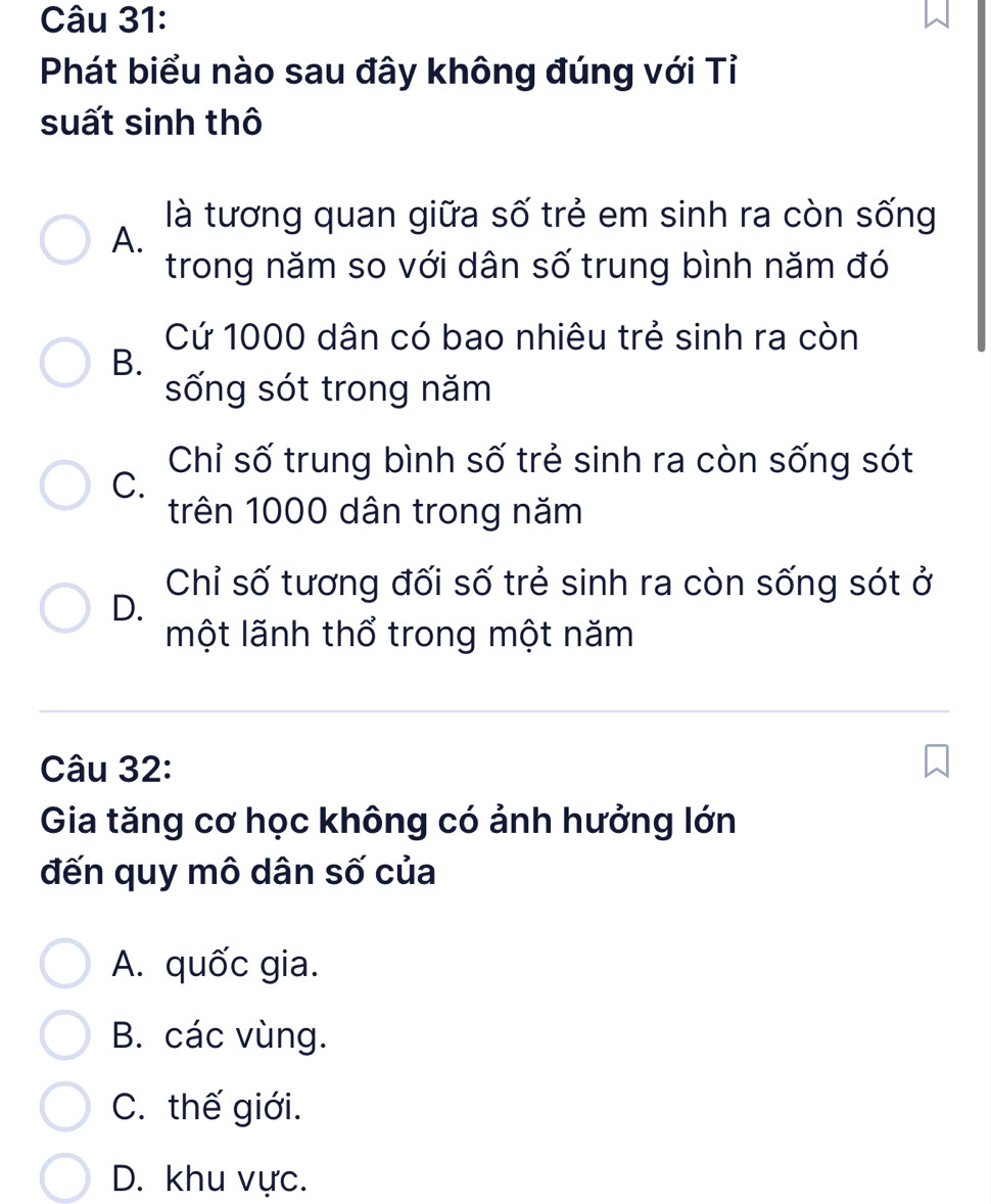 Phát biểu nào sau đây không đúng với Tỉ
suất sinh thô
là tương quan giữa số trẻ em sinh ra còn sống
A.
trong năm so với dân số trung bình năm đó
Cứ 1000 dân có bao nhiêu trẻ sinh ra còn
B.
sống sót trong năm
Chỉ số trung bình số trẻ sinh ra còn sống sót
C.
trên 1000 dân trong năm
Chỉ số tương đối số trẻ sinh ra còn sống sót ở
D.
một lãnh thổ trong một năm
Câu 32:
Gia tăng cơ học không có ảnh hưởng lớn
đến quy mô dân số của
A. quốc gia.
B. các vùng.
C. thế giới.
D. khu vực.