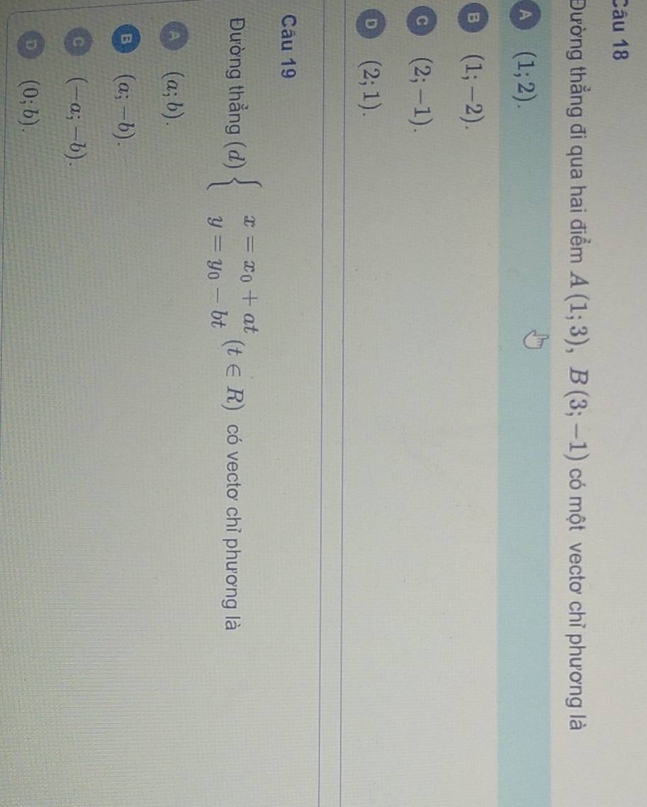 Đường thẳng đi qua hai điểm A(1;3), B(3;-1) có một vectơ chỉ phương là
A (1;2).
B (1;-2).
C (2;-1).
D (2;1). 
Câu 19
Đường thẳng (d) beginarrayl x=x_0+at y=y_0-btendarray.  (t∈ R) có vectơ chỉ phương là
A (a;b).
B (a;-b).
C (-a;-b).
D (0;b).