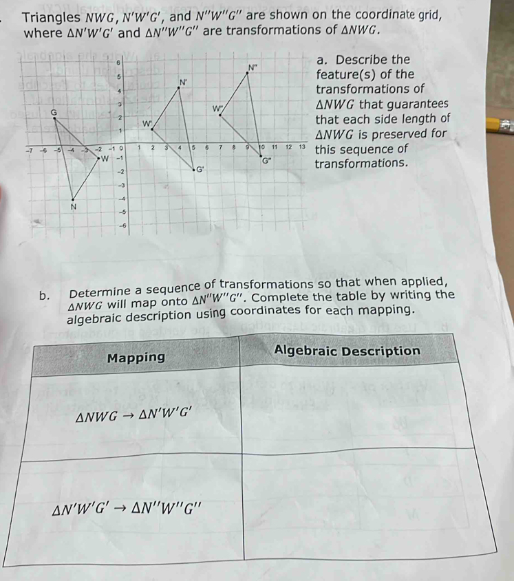 Triangles NWG， N'W'G' , and N''W''G'' are shown on the coordinate grid,
where △ N'W'G' and △ N''W''G'' are transformations of △ NWG.. Describe the
eature(s) of the
ransformations of
△ NWG
that guarantees
hat each side length of
△ NWG is preserved for
his sequence of
ransformations.
b. Determine a sequence of transformations so that when applied,
△ NWG will map onto △ N''W''G''. Complete the table by writing the
algebraic description using coordinates for each mapping.