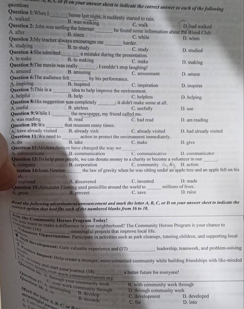 A, B, C or D on your answer sheet to indicate the correct answer to each of the following
Question 1:When I_ home last night, it suddenly started to rain.
A. walked B. was walking
C. walk D. had walked
Question 2: John was surfing the Internet he found some information about the Blood Club.
A. after B. since _C. while
D. when
Question 3:M y teacher always encourages me harder.
A. studying B. to study _C. study D. studied
Question 4:She admitted _a mistake during the presentation.
A. to make B. to making C. make D. making
Question 5:The movie was really _. I couldn’t stop laughing!
A. amused B. amusing C. amusement D. amuse
Question 6:The audience felt_ by his performance.
A. inspiring B. inspired C. inspiration D. inspires
Question 7:This is a _idea to help improve the environment.
A. helpful B. help C. helpless D. helping
Question 8:His suggestion was completely _; it didn't make sense at all.
A. useful B. useless C. usefully D. use
Question 9: While I _the newspaper, my friend called me.
A. was reading B. read C. had read D. am reading
Question 10:We _that museum many times.
A, have already visited B. already visit C. already visited D. had already visited
Question 11:We need to _action to protect the environment immediately.
A. do B. take C. make D. give
Question 12:Modern devices have changed the way we_ .
A. communicate B. communication C. communicative D. communicator
Question 13:To help poor people, we can donate money to a charity or become a volunteer in our_ .
A. company B. corporation C. community D. action
estion 14:Issac Newton_ the law of gravity when he was sitting under an apple tree and an apple fell on his
id.
explored B. discovered C. invented D. made
Question 15:Alexander Fleming used penicillin around the world to_ millions of lives.
A. grow B. prevent C. save D. raise
Read the following advertisement/announcement and mark the letter A, B, C, or D on your answer sheet to indicate the
correct option that best fits each of the numbered blanks from 16 to 18.
Join the Community Heroes Program Today!
Do you want to make a difference in your neighborhood? The Community Heroes Program is your chance to
meaningful projects that improve local life.
contríbute (16)  Volunteer Opportunities: Participate in activities such as park cleanups, tutoring children, and supporting local
helters
kills
Skill Development: Gain valuable experience and (17)
leadership, teamwork, and problem-solving
I Positive Impact: Help create a stronger, more connected community while building friendships with like-minded
people Sign up today and start your journey (18_
For more details, visit www.communityheroes.org
a better future for everyone!
Question 16: A. through your community worl B. with community work through
Question 17: A. developing B. develop
Question 18: A. in
C. your work community through D. through community work
C. development D. developed
Mark the letter A , B      
B. towards
meaning ful parag
C. for D. into
a.  I am con
b I a