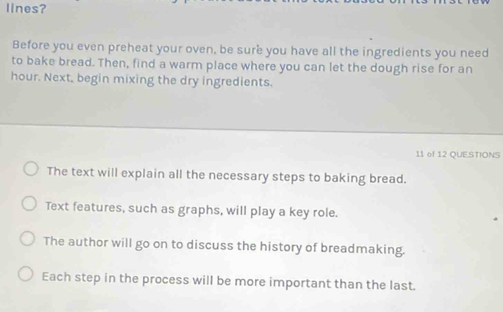 lines?
Before you even preheat your oven, be sure you have all the ingredients you need
to bake bread. Then, find a warm place where you can let the dough rise for an
hour. Next, begin mixing the dry ingredients.
11 of 12 QUE.STIONS
The text will explain all the necessary steps to baking bread.
Text features, such as graphs, will play a key role.
The author will go on to discuss the history of breadmaking.
Each step in the process will be more important than the last.