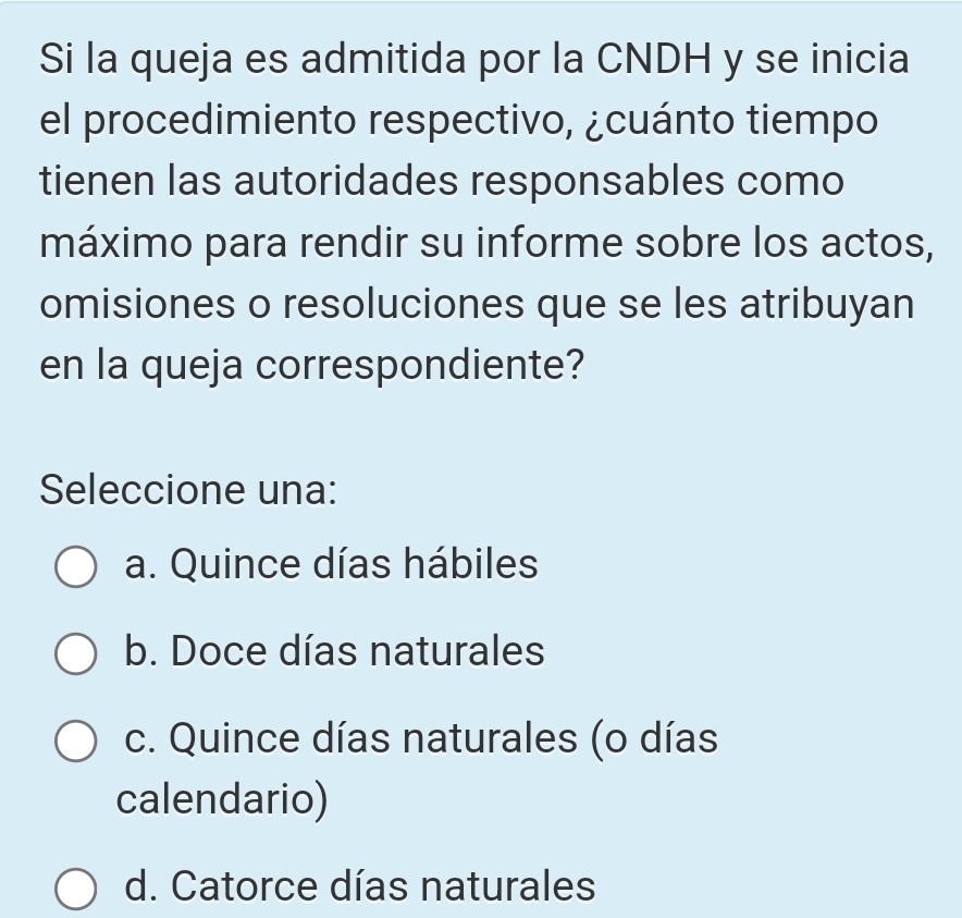 Si la queja es admitida por la CNDH y se inicia
el procedimiento respectivo, ¿cuánto tiempo
tienen las autoridades responsables como
máximo para rendir su informe sobre los actos,
omisiones o resoluciones que se les atribuyan
en la queja correspondiente?
Seleccione una:
a. Quince días hábiles
b. Doce días naturales
c. Quince días naturales (o días
calendario)
d. Catorce días naturales