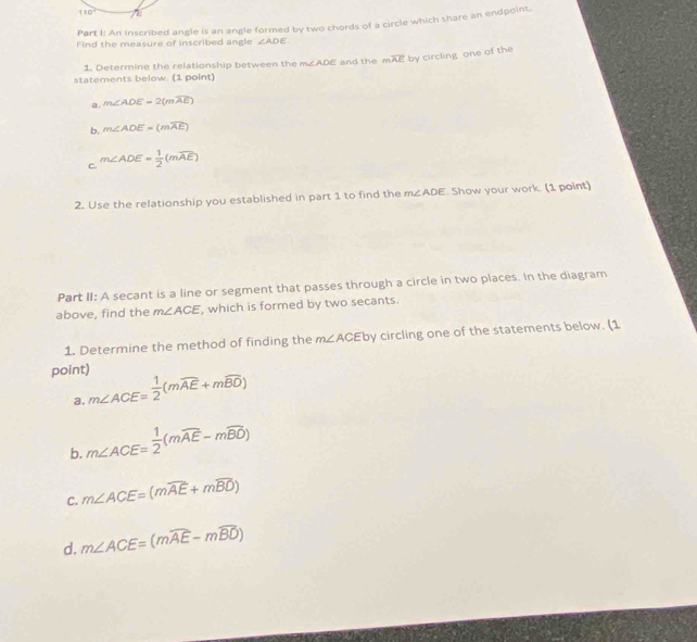 110°
Part I: An inscribed angle is an angle formed by two chords of a circle which share an endpoint
Find the measure of inscribed angle ∠ ADE
1. Determine the relationship between the m∠ ADE and the moverline AE by circling one of the
statements below. (1 point)
a. m∠ ADE=2(mwidehat AE)
b. m∠ ADE=(mwidehat AE)
c. m∠ ADE= 1/2 (mwidehat AE)
2. Use the relationship you established in part 1 to find the m∠ ADE. Show your work. (1 point)
Part II: A secant is a line or segment that passes through a circle in two places. In the diagram
above, find the m∠ ACE , which is formed by two secants.
1. Determine the method of finding the m∠ ACE by circling one of the statements below. (1
point) m∠ ACE= 1/2 (mwidehat AE+mwidehat BD)
a.
b. m∠ ACE= 1/2 (mwidehat AE-mwidehat BD)
C. m∠ ACE=(mwidehat AE+mwidehat BD)
d. m∠ ACE=(mwidehat AE-mwidehat BD)