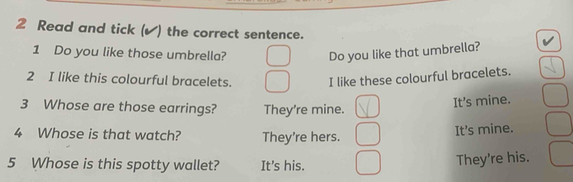 Read and tick (✔) the correct sentence.
1 Do you like those umbrella? Do you like that umbrella?
2 I like this colourful bracelets. I like these colourful bracelets.
3 Whose are those earrings? They're mine.
It's mine.
4 Whose is that watch? They're hers.
Its mine.
5 Whose is this spotty wallet? It's his.
They're his.