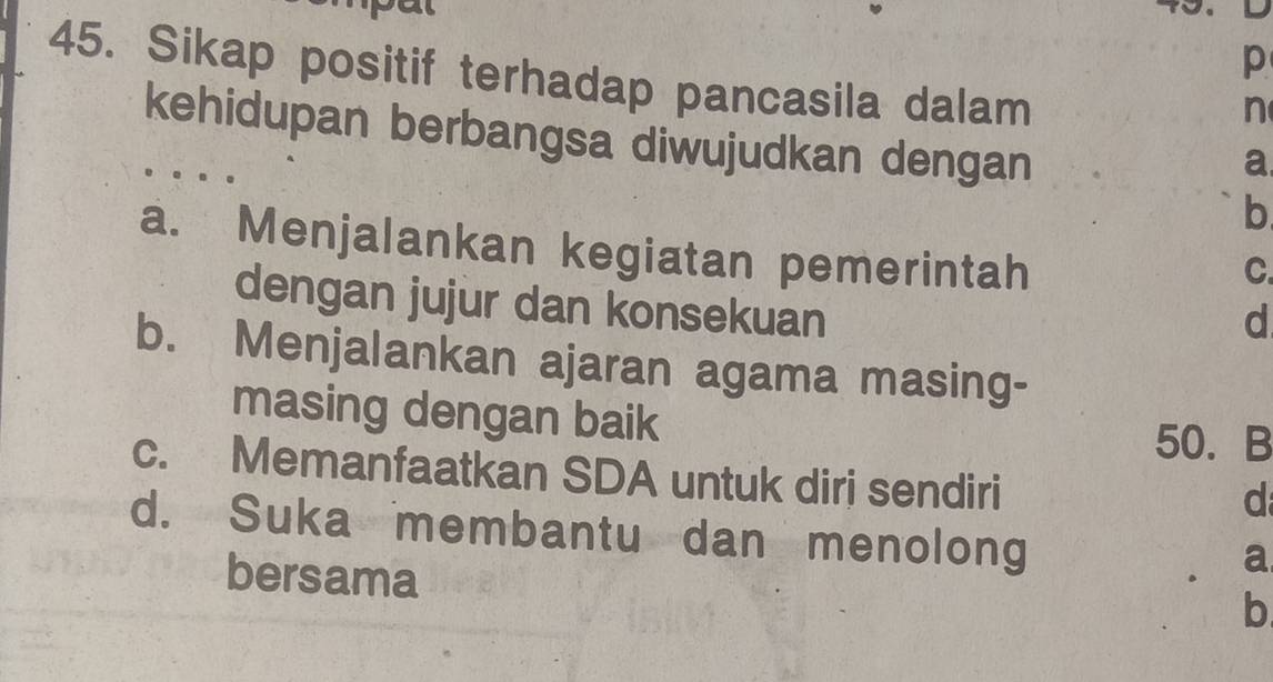 Sikap positif terhadap pancasila dalam
n
kehidupan berbangsa diwujudkan dengan
a
b
a. Menjalankan kegiatan pemerintah
C.
dengan jujur dan konsekuan
d
b. Menjalankan ajaran agama masing-
masing dengan baik
50. B
c. Memanfaatkan SDA untuk diri sendiri
d
d. Suka membantu dan menolong
bersama
a
b