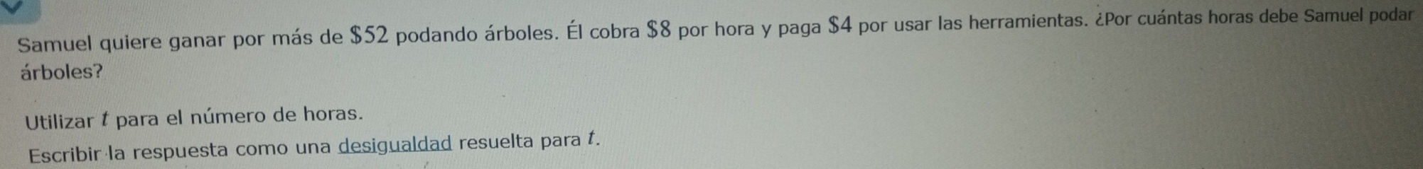 Samuel quiere ganar por más de $52 podando árboles. Él cobra $8 por hora y paga $4 por usar las herramientas. ¿Por cuántas horas debe Samuel podar 
árboles? 
Utilizar & para el número de horas. 
Escribir la respuesta como una desigualdad resuelta para t.