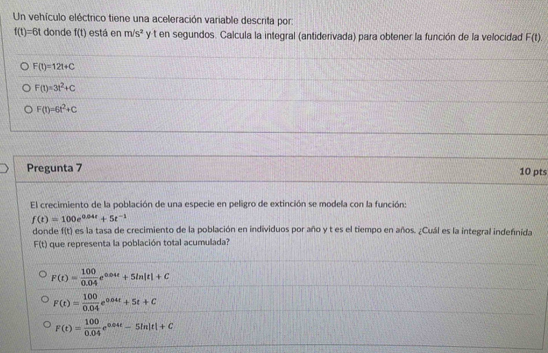 Un vehículo eléctrico tiene una aceleración variable descrita por:
f(t)=6t donde f(t) está en m/s^2 y t en segundos. Calcula la integral (antiderivada) para obtener la función de la velocidad F(t).
F(t)=12t+C
F(t)=3t^2+C
F(t)=6t^2+C
Pregunta 7 10 pts
El crecimiento de la población de una especie en peligro de extinción se modela con la función:
f(t)=100e^(0.04t)+5t^(-1)
donde f(t) es la tasa de crecimiento de la población en individuos por año y t es el tiempo en años. ¿Cuál es la integral indefnida
F(t) que representa la población total acumulada?
F(t)= 100/0.04 e^(0.04t)+5ln |t|+C
F(t)= 100/0.04 e^(0.04t)+5t+C
F(t)= 100/0.04 e^(0.04t)-5ln |t|+C