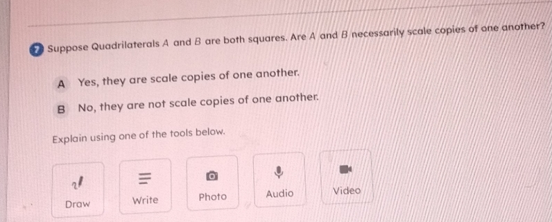 Suppose Quadrilaterals A and B are both squares. Are A and B necessarily scale copies of one another?
A Yes, they are scale copies of one another.
B No, they are not scale copies of one another.
Explain using one of the tools below.
2 =
Draw Write Photo Audio Video