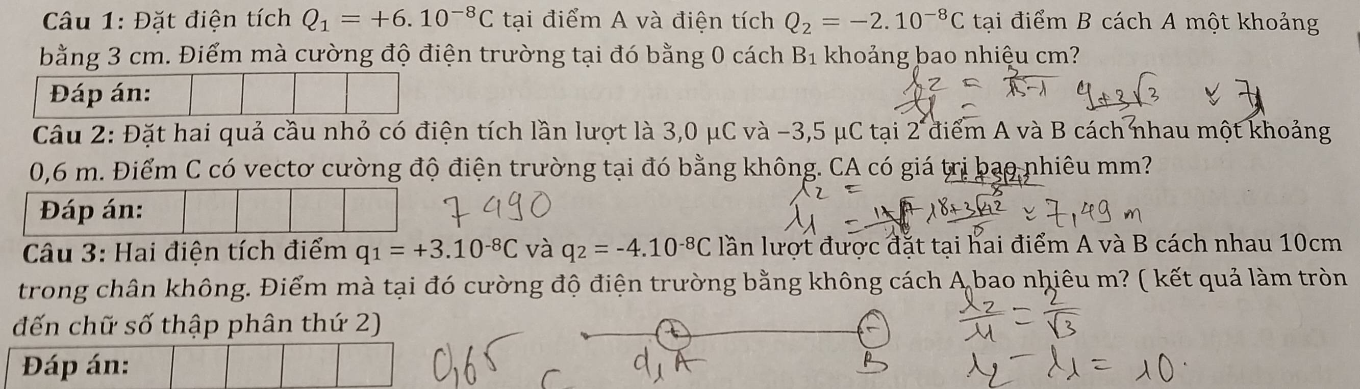 Đặt điện tích Q_1=+6.10^(-8)C tại điểm A và điện tích Q_2=-2.10^(-8)C tại điểm B cách A một khoảng 
bằng 3 cm. Điểm mà cường độ điện trường tại đó bằng 0 cách B_1 khoảng bao nhiệu cm? 
Đáp án: 
Câu 2: Đặt hai quả cầu nhỏ có điện tích lần lượt là 3,0 μC và −3,5 μC tại 2 điểm A và B cách nhau một khoảng
0,6 m. Điểm C có vectơ cường độ điện trường tại đó bằng không. CA có giá trị bạo nhiêu mm? 
Đáp án: 
Câu 3: Hai điện tích điểm q_1=+3.10^(-8)C và q_2=-4.10^(-8)C lần lượt được đặt tại hai điểm A và B cách nhau 10cm
trong chân không. Điểm mà tại đó cường độ điện trường bằng không cách A bao nhiêu m? ( kết quả làm tròn 
đến chữ số thập phân thứ 2) 
Đáp án: