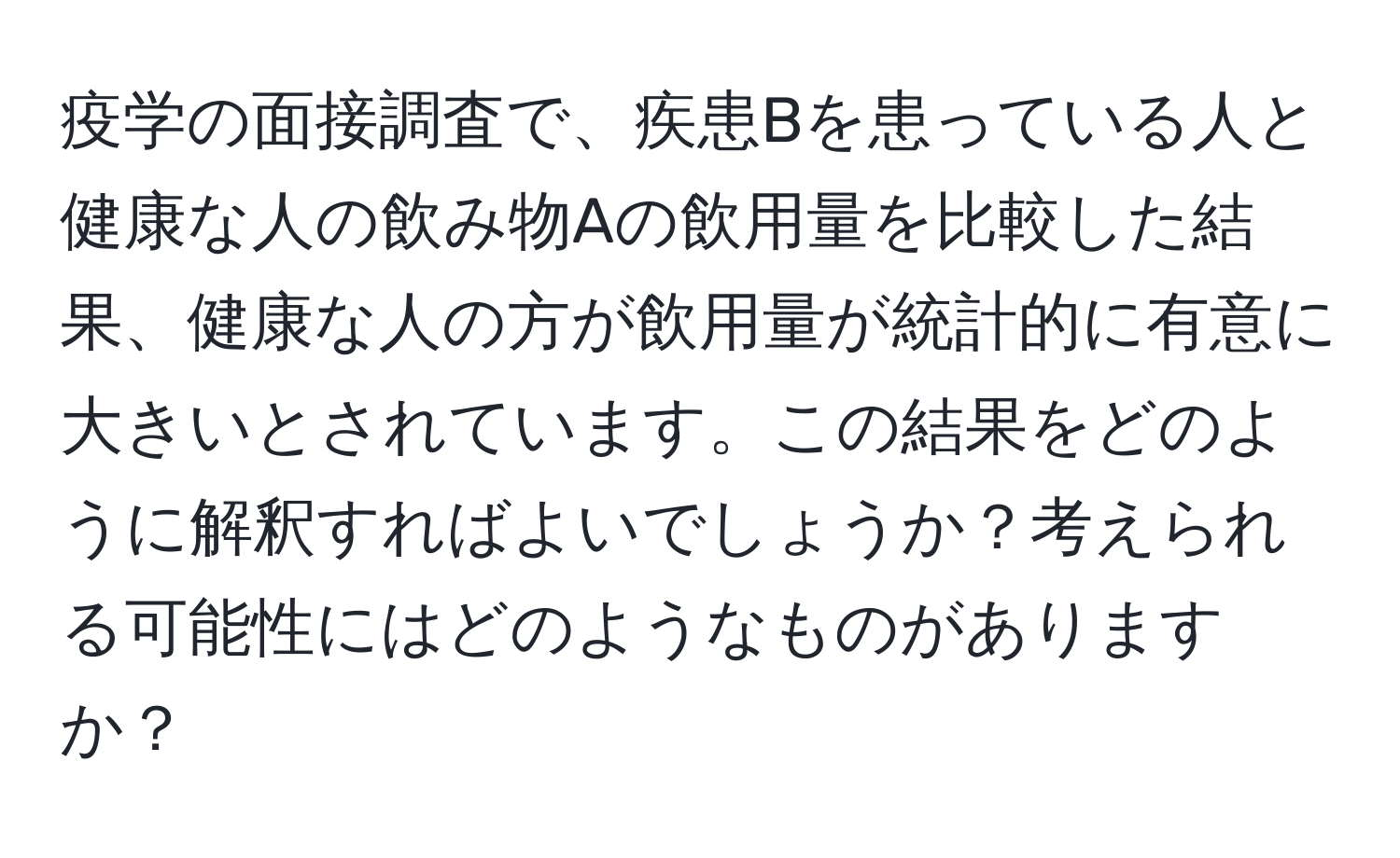 疫学の面接調査で、疾患Bを患っている人と健康な人の飲み物Aの飲用量を比較した結果、健康な人の方が飲用量が統計的に有意に大きいとされています。この結果をどのように解釈すればよいでしょうか？考えられる可能性にはどのようなものがありますか？