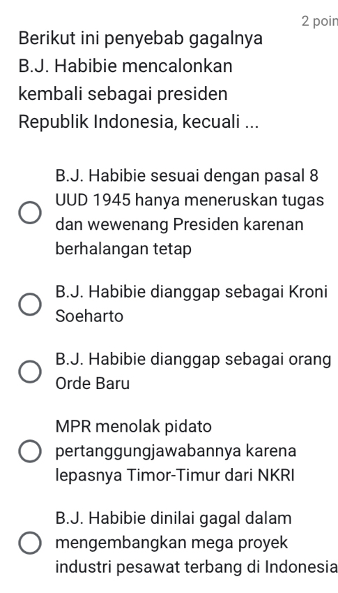 poin
Berikut ini penyebab gagalnya
B.J. Habibie mencalonkan
kembali sebagai presiden
Republik Indonesia, kecuali ...
B.J. Habibie sesuai dengan pasal 8
UUD 1945 hanya meneruskan tugas
dan wewenang Presiden karenan
berhalangan tetap
B.J. Habibie dianggap sebagai Kroni
Soeharto
B.J. Habibie dianggap sebagai orang
Orde Baru
MPR menolak pidato
pertanggungjawabannya karena
lepasnya Timor-Timur dari NKRI
B.J. Habibie dinilai gagal dalam
mengembangkan mega proyek
industri pesawat terbang di Indonesia