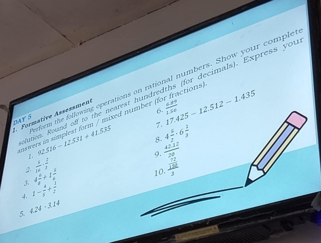 92.516-12.531+41.535 rform the following operations on rational numbers. Show your comple 
ution. Round off to the nearest hundredths (for decimals). Express you 
6. 
7. 17.425-12.512-1.435
Formative Assessment 
nswers in simplest form / mixed number (  (6.89)/1.56  r fractions) 
DAY 5
4 5/2 · 6 1/3 
8.
 (42.12)/20 
9. 
2.  5/16 ·  2/3  frac  72/150 3
3. 4 6/8 +1 5/6 
10. 
4. 1- 4/5 + 1/2 
5. 4.24· 3.14