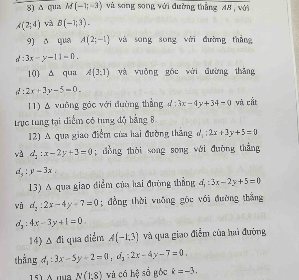 △ qua M(-1;-3) và song song với đường thẳng AB , với
A(2;4) và B(-1;3). 
9) △ qua A(2;-1) và song song với đường thǎng
d:3x-y-11=0. 
10) △ qua A(3;1) và vuông góc với đường thẳng
d:2x+3y-5=0. 
11) Δ vuông góc với đường thắng d:3x-4y+34=0 và cắt 
trục tung tại điểm có tung độ bằng 8. 
12) Δ qua giao điểm của hai đường thăng d_1:2x+3y+5=0
và d_2:x-2y+3=0; đồng thời song song với đường thẳng
d_3:y=3x. 
13) △ qua giao điểm của hai đường thẳng d_1:3x-2y+5=0
và d_2:2x-4y+7=0; đồng thời vuông góc với đường thẳng
d_3:4x-3y+1=0. 
14) Δ đi qua điểm A(-1;3) và qua giao điểm của hai đường 
thẳng d_1:3x-5y+2=0, d_2:2x-4y-7=0. 
15) A qua N(1;8) và có hệ số góc k=-3.