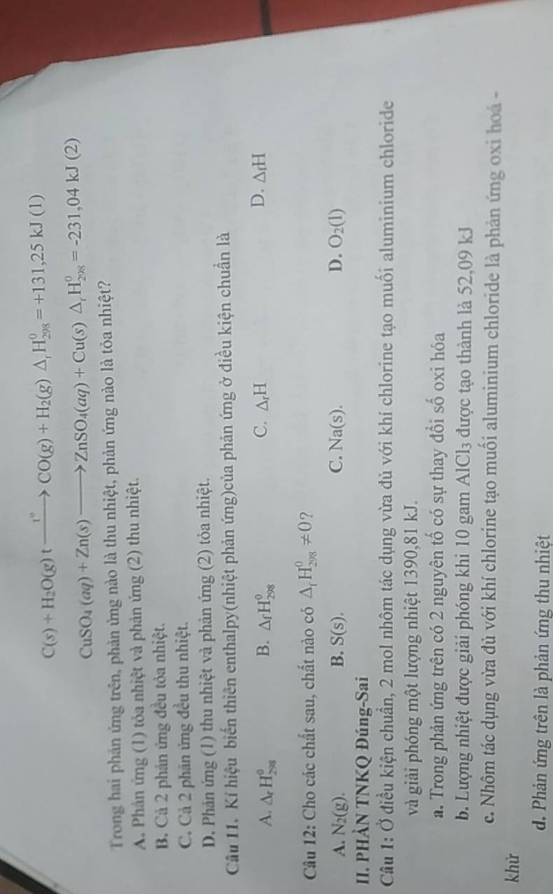 C(s)+H_2O(g)txrightarrow t°CO(g)+H_2(g)△ _rH_(298)^0=+131,25kJ(1)
CuSO_4(aq)+Zn(s)to ZnSO_4(aq)+Cu(s)△ _rH_(298)^0=-231,04kJ(2)
Trong hai phản ứng trên, phản ứng nào là thu nhiệt, phản ứng nào là tỏa nhiệt?
A. Phân ứng (1) tỏa nhiệt và phản ứng (2) thu nhiệt.
B. Cả 2 phản ứng đều tỏa nhiệt.
C. Cả 2 phản ứng đều thu nhiệt.
D. Phản ứng (1) thu nhiệt và phản ứng (2) tỏa nhiệt.
Câu 11. Kí hiệu biển thiên enthalpy(nhiệt phản ứng)của phản ứng ở điều kiện chuẩn là
A. △ _rH_(298)^(θ) B. △ _fH_(298)^0 C. △ _rH D. △ _fH
Câu 12: Cho các chất sau, chất nào có △ _rH_(298)^0!= 0 ?
A. N_2(g). B. S(s). C. Na(s). D. O_2(l)
II. PHÀN TNKQ Đúng-Sai
Câu 1: Ở điều kiện chuẩn, 2 mol nhôm tác dụng vừa đủ với khí chlorine tạo muối aluminium chloride
và giải phóng một lượng nhiệt 1390,81 kJ.
a. Trong phản ứng trên có 2 nguyên tố có sự thay đổi số oxi hóa
b. Lượng nhiệt được giải phóng khi 10 gam AlCl_3 được tạo thành là 52,09 kJ
c. Nhôm tác dụng vừa đủ với khí chlorine tạo muối aluminium chloride là phản ứng oxi hoá -
khử
d. Phản ứng trên là phản ứng thu nhiệt