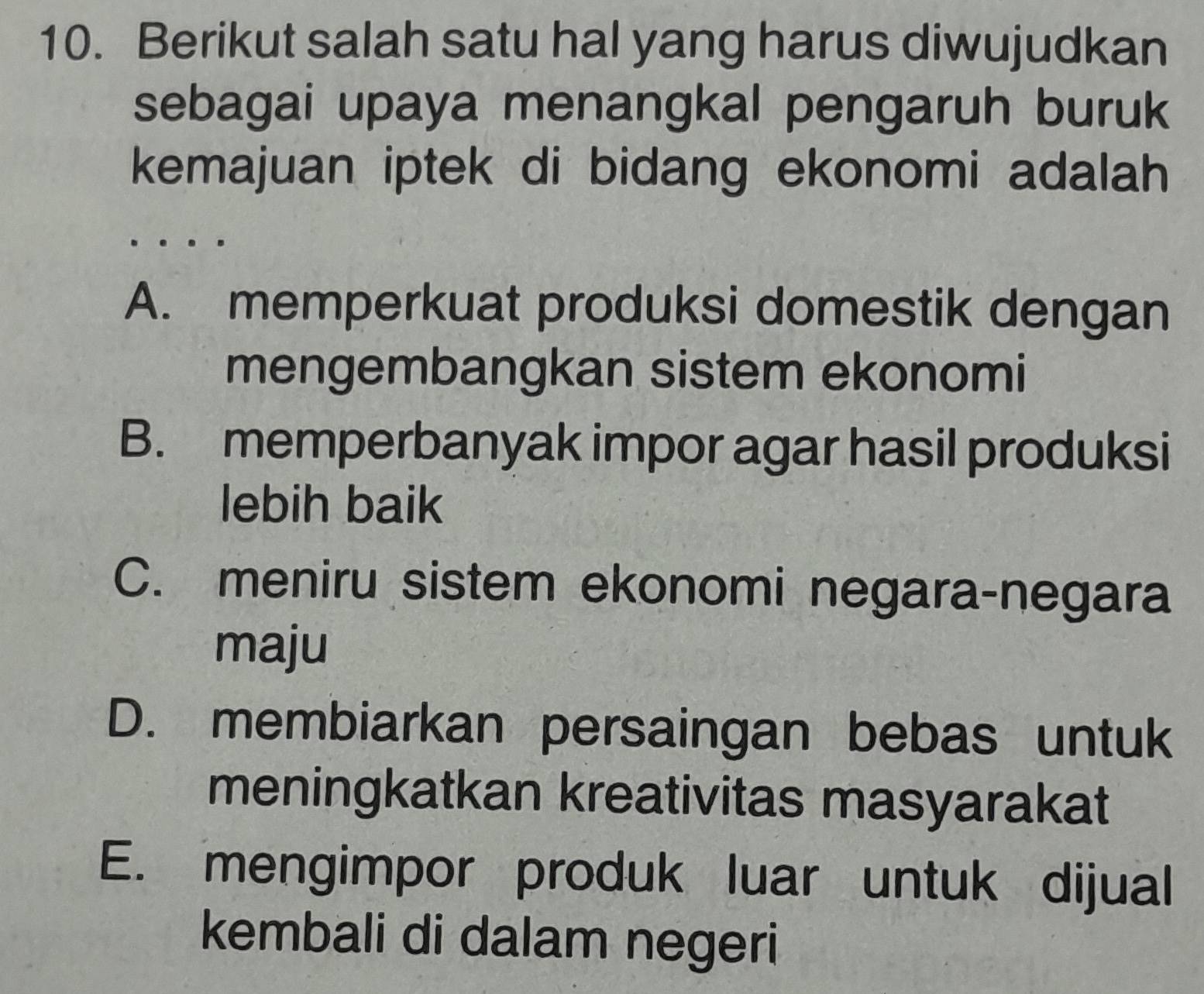 Berikut salah satu hal yang harus diwujudkan
sebagai upaya menangkal pengaruh buruk
kemajuan iptek di bidang ekonomi adalah
A. memperkuat produksi domestik dengan
mengembangkan sistem ekonomi
B. memperbanyak impor agar hasil produksi
lebih baik
C. meniru sistem ekonomi negara-negara
maju
D. membiarkan persaingan bebas untuk
meningkatkan kreativitas masyarakat
E. mengimpor produk luar untuk dijual
kembali di dalam negeri