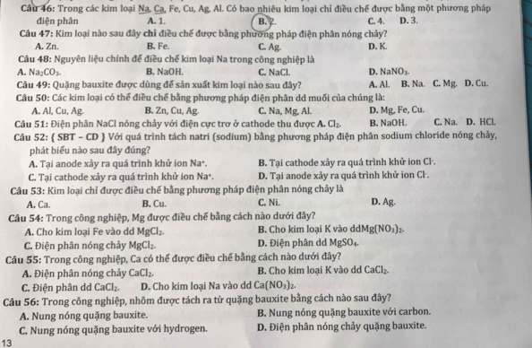 Cầu 46: Trong các kim loại Na, Ca, Fe, Cu, Ag, Al. Có bao nhiêu kim loại chỉ điều chế được bằng một phương pháp
điện phân A. 1. B. 2. C. 4. D. 3.
Câu 47: Kim loại nào sau đây chỉ điều chế được bằng phương pháp điện phân nóng chảy?
A. Zn. B. Fe. C. Ag. D. K.
Câu 48: Nguyên liệu chính đế điều chế kim loại Na trong công nghiệp là
NaNO_3.
A. Na_2CO_3. B. NaOH. C. NaCl. D. A. Al. B. Na. C. Mg. D. Cu.
Câu 49: Quặng bauxite được dùng để sản xuất kim loại nào sau đây?
Câu 50: Các kim loại có thể điều chế bằng phương pháp điện phân dd muối của chúng là:
A. Al, Cu, Ag. B. Zn, Cu, Ag C. Na, Mg, Al. D. Mg, Fe, Cu.
Câu 51: Điện phân NaCl nóng chảy với điện cực trơ ở cathode thu được A. Cl_2. B. NaOH. C. Na. D. HCl.
Câu 52:  SBT - CD  Với quá trình tách natri (sodium) bằng phương pháp điện phân sodium chloride nóng chảy,
phát biểu nào sau đây đúng?
A. Tại anode xảy ra quá trình khử ion Na^+. B. Tại cathode xảy ra quá trình khử ion Cl·.
C. Tại cathode xảy ra quá trình khử ion Na^+. D. Tại anode xảy ra quá trình khử ion Cl·.
Câu 53: Kim loại chỉ được điều chế bằng phương pháp điện phân nóng chảy là D. Ag.
A. Ca. B. Cu. C. Ni.
Câu 54: Trong công nghiệp, Mg được điều chế bằng cách nào dưới đây?
A. Cho kim loại Fe vào dd MgCl_2. B. Cho kim loại K vào ddl Mg(NO_3)_2.
C. Điện phân nóng chảy MgCl_2. D. Điện phân dd MgSO_4.
âu  5 :  rong công nghiệp 3 r^2 o thể được điều chế bằng cách nào dưới đây?
A. Điện phân nóng chảy CaCl_2. B. Cho kim loại K vào dd CaCl_2.
C. Điện phân dd CaCl_2. D. Cho kim loại Na vào dd Ca(NO_3)_2.
Câu 56: Trong công nghiệp, nhôm được tách ra từ quặng bauxite bằng cách nào sau đây?
A. Nung nóng quặng bauxite. B. Nung nóng quặng bauxite với carbon.
C. Nung nóng quặng bauxite với hydrogen. D. Điện phân nóng chảy quặng bauxite.
13