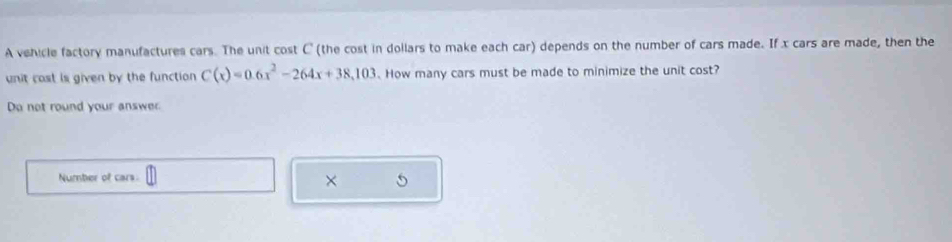 A vehicle factory manufactures cars. The unit cost C (the cost in dollars to make each car) depends on the number of cars made. If x cars are made, then the 
unit cost is given by the function C(x)=0.6x^2-264x+38,103. How many cars must be made to minimize the unit cost? 
Do not round your answer. 
Number of cars. 
×