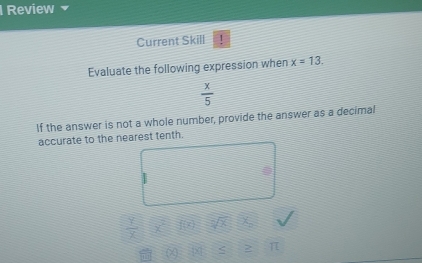 Review 
Current Skill 1 
Evaluate the following expression when x=13.
 x/5 
If the answer is not a whole number, provide the answer as a decimal 
accurate to the nearest tenth.
 1/x 
2