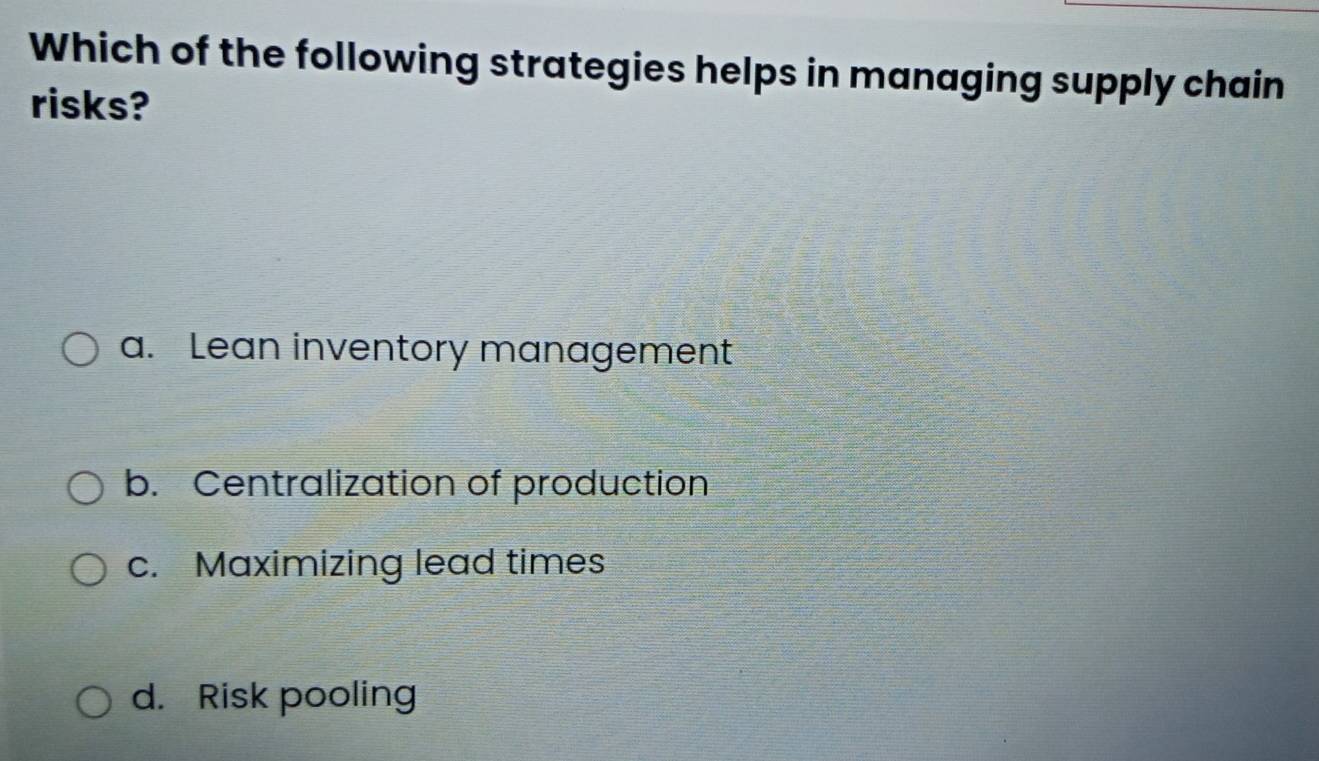 Which of the following strategies helps in managing supply chain
risks?
a. Lean inventory management
b. Centralization of production
c. Maximizing lead times
d. Risk pooling