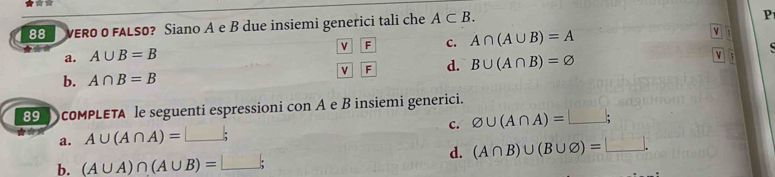 VERO O FALSO? Siano A e B due insiemi generici tali che A⊂ B. 
P
v F c. A∩ (A∪ B)=A

a. A∪ B=B
b. A∩ B=B v F d. B∪ (A∩ B)=varnothing v ;
89 coMPLETA le seguenti espressioni con A e B insiemi generici.
c. varnothing ∪ (A∩ A)=□;
a. A∪ (A∩ A)=□; 
d. (A∩ B)∪ (B∪ varnothing )=□.
b. (A∪ A)∩ (A∪ B)=□;