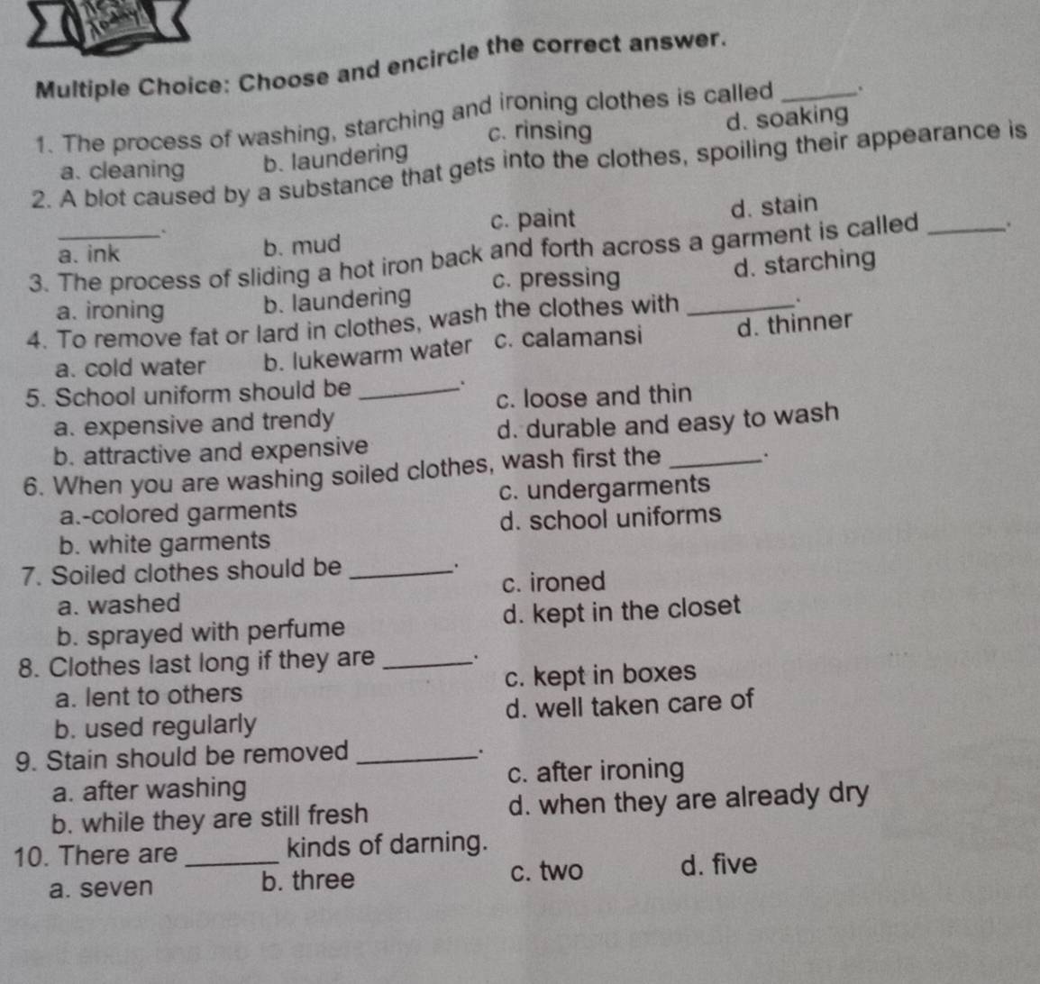 Choose and encircle the correct answer._
1. The process of washing, starching and ironing clothes is called .
c. rinsing
d. soaking
a. cleaning b. laundering
2. A blot caused by a substance that gets into the clothes, spoiling their appearance is
c. paint d. stain
a. ink b. mud
3. The process of sliding a hot iron back and forth across a garment is called _.
a. ironing
b. laundering c. pressing d. starching
4. To remove fat or lard in clothes, wash the clothes with_
.
a. cold water b. lukewarm water c. calamansi d. thinner
5. School uniform should be_
.
c. loose and thin
a. expensive and trendy
b. attractive and expensive d. durable and easy to wash
6. When you are washing soiled clothes, wash first the_
a.-colored garments c. undergarments
b. white garments d. school uniforms
7. Soiled clothes should be_
c. ironed
a. washed
b. sprayed with perfume d. kept in the closet
8. Clothes last long if they are _.
a. lent to others c. kept in boxes
b. used regularly d. well taken care of
9. Stain should be removed_
.
a. after washing c. after ironing
b. while they are still fresh d. when they are already dry
10. There are_ kinds of darning.
a. seven b. three c. two
d. five