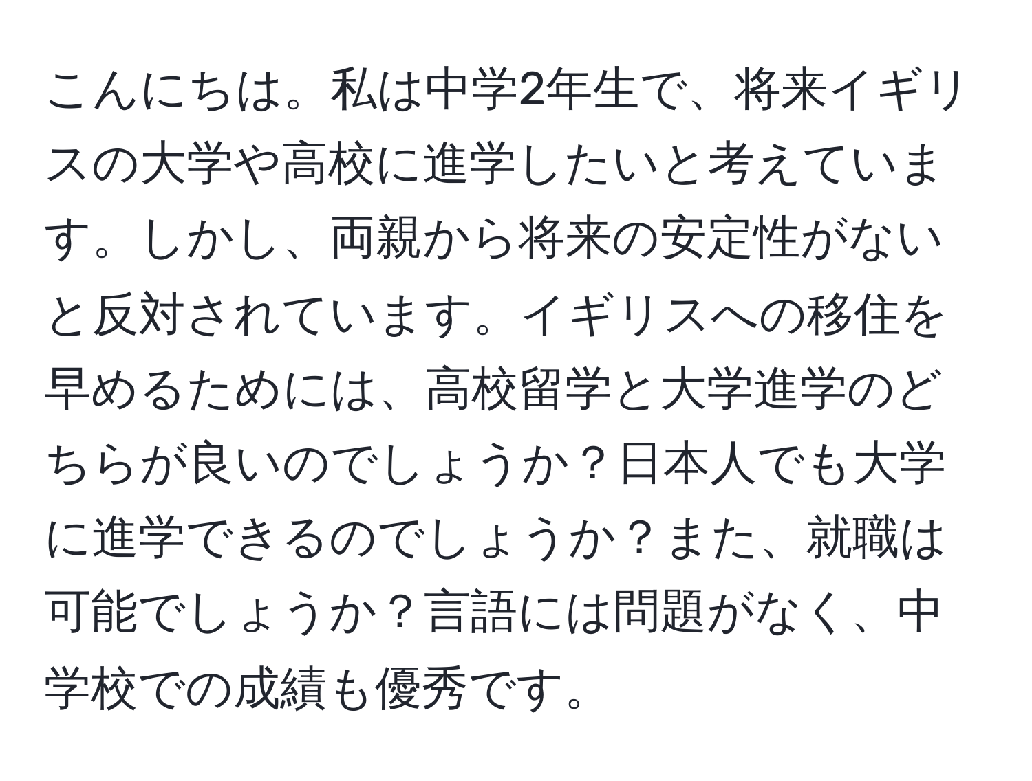 こんにちは。私は中学2年生で、将来イギリスの大学や高校に進学したいと考えています。しかし、両親から将来の安定性がないと反対されています。イギリスへの移住を早めるためには、高校留学と大学進学のどちらが良いのでしょうか？日本人でも大学に進学できるのでしょうか？また、就職は可能でしょうか？言語には問題がなく、中学校での成績も優秀です。