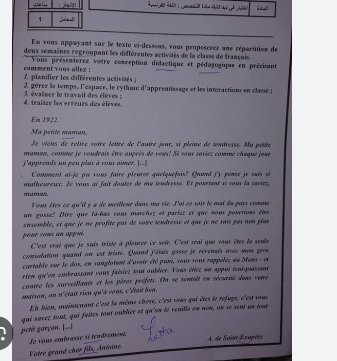 SoL ：  
[
1 Jala!l
En vous appuyant sur le texte ci-dessous, vous proposerez une répartition de
deux semaines regroupant les différentes activités de la classe de français.
Vous présenterez votre conception didactique et pédagogique en précisant
comment vous allez :
7. planifier les différentes activités ;
2. gérer le temps, l’espace, le rythme d’apprentissage et les interactions en classe ;
3. évaluer le travail des élèves ;
4. traiter les erreurs des élèves.
En 1922.
Ma petite maman,
Je viens de relire votre lettre de l'autre jour, si pleine de tendresse. Ma petite
maman, comme je voudrais être auprès de vous! Si vous saviez comme chaque jour
j'apprends un peu plus à vous aimer. [...]
Comment ai-je pu vous faire pleurer quelquefois? Quand j'y pense je suis si
malheureux. Je vous ai fait douter de ma tendresse. Et pourtant si vous la saviez,
maman.
Vous êtes ce qu'il y a de meilleur dans ma vie. J'ai ce soir le mal du pays comme
un gosse! Dire que là-bas vous marchez et parlez et que nous pourrions être
ensemble, et que je ne profite pas de votre tendresse et que je ne suis pas non plus
pour vous un appui.
C'est vrai que je suis triste à pleurer ce soir. C'est vrai que vous êtes la seule
consolation quand on est triste. Quand j'étais gosse je revenais avec mon gros
cartable sur le dos, en sanglotant d'avoir été puni, vous vous rappelez au Mans - et
rien qu'en embrassant vous faisiez tout oublier. Vous étiez un appui tout-puissant
contre les surveillants et les pères préfets. On se sentait en sécurité dans votre
maison, on n'était rien qu'à vous, c'était bon.
Eh bien, maintenant c'est la même chose, c'est vous qui êtes le refuge, c'est vous
qui savez tout, qui faites tout oublier et qu'on le veuille ou non, on se sent un tout
petit garçon. [...]
Je vous embrasse si tendrement.
A. de Saint-Exupéry
Votre grand cher fils, Antoine.