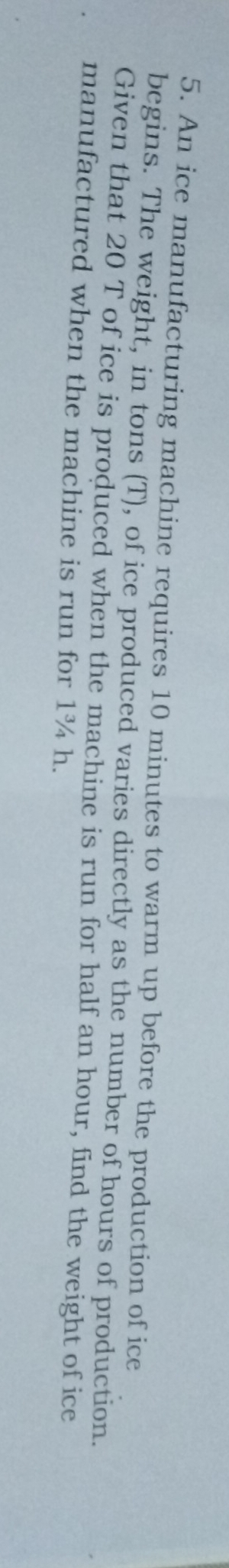 An ice manufacturing machine requires 10 minutes to warm up before the production of ice 
begins. The weight, in tons (T), of ice produced varies directly as the number of hours of production. 
Given that 20 T of ice is produced when the machine is run for half an hour, find the weight of ice 
manufactured when the machine is run for 1¾ h.