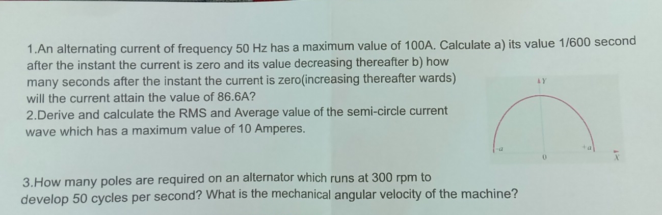 An alternating current of frequency 50 Hz has a maximum value of 100A. Calculate a) its value 1/600 second
after the instant the current is zero and its value decreasing thereafter b) how 
many seconds after the instant the current is zero(increasing thereafter wards) 
will the current attain the value of 86.6A? 
2.Derive and calculate the RMS and Average value of the semi-circle current 
wave which has a maximum value of 10 Amperes. 
3.How many poles are required on an alternator which runs at 300 rpm to 
develop 50 cycles per second? What is the mechanical angular velocity of the machine?