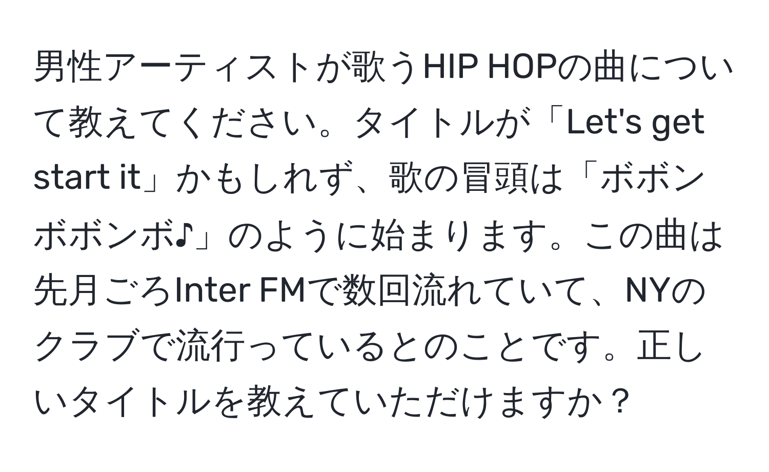 男性アーティストが歌うHIP HOPの曲について教えてください。タイトルが「Let's get start it」かもしれず、歌の冒頭は「ボボンボボンボ♪」のように始まります。この曲は先月ごろInter FMで数回流れていて、NYのクラブで流行っているとのことです。正しいタイトルを教えていただけますか？