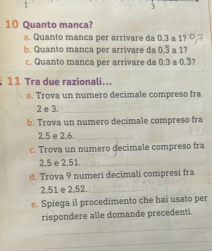 1
3
10 Quanto manca? 
a. Quanto manca per arrivare da 0, 3 a 1? 
b. Quanto manca per arrivare da 0, overline 3 a 1? 
c. Quanto manca per arrivare da 0, 3 a 0, overline 3 7 
11 Tra due razionali... 
a. Trova un numero decimale compreso fra
2 e 3._ 
b. Trova un numero decimale compreso fra
2,5 e 2, 6._ 
c. Trova un numero decimale compreso fra
2,5 e 2,51._ 
d. Trova 9 numeri decimali compresi fra
2,51 e 2,52._ 
e. Spiega il procedimento che hai usato per 
rispondere alle domande precedenti. 
_ 
_