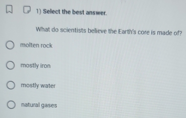 Select the best answer.
What do scientists believe the Earth's core is made of?
molten rock
mostly iron
mostly water
natural gases