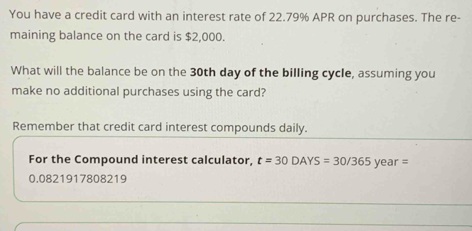 You have a credit card with an interest rate of 22.79% APR on purchases. The re- 
maining balance on the card is $2,000. 
What will the balance be on the 30th day of the billing cycle, assuming you 
make no additional purchases using the card? 
Remember that credit card interest compounds daily. 
For the Compound interest calculator, t=30DAYS=30/365year=
0.0821917808219