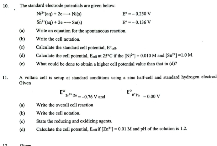 The standard electrode potentials are given below:
Ni^(2+)(aq)+2eto Ni(s)
E°=-0.250V
Sn^(2+)(aq)+2eto Sn(s)
E°=-0.136V
(a)€£ Write an equation for the spontaneous reaction. 
(b) Write the cell notation. 
(c) Calculate the standard cell potential, E°_cell.
(d) Calculate the cell potential, E_cell at 25°C if the [Ni^(2+)]=0.010M and [Sn^(2+)]=1.0M. 
(e) What could be done to obtain a higher cell potential value than that in (d)? 
11. A voltaic cell is setup at standard conditions using a zinc half-cell and standard hydrogen electrode 
Given
E°zn^(2+)|Zn=-0.76V and E°_H^+P_2=0.00V
(a) Write the overall cell reaction 
(b) Write the cell notation. 
(c) State the reducing and oxidizing agents. 
(d) Calculate the cell potential, E_cell if [Zn^(2+)]=0.01M and pH of the solution is 1.2.